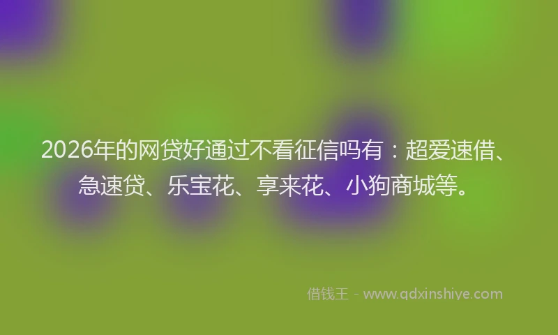 2026年的网贷好通过不看征信吗有：超爱速借、急速贷、乐宝花、享来花、小狗商城等。