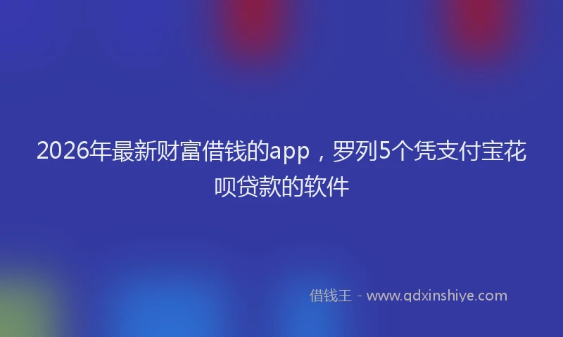 2026年最新财富借钱的app，罗列5个凭支付宝花呗贷款的软件
