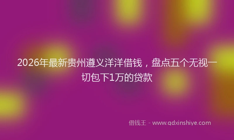 2026年最新贵州遵义洋洋借钱，盘点五个无视一切包下1万的贷款