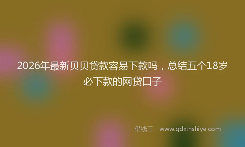 2026年最新贝贝贷款容易下款吗，总结五个18岁必下款的网贷口子