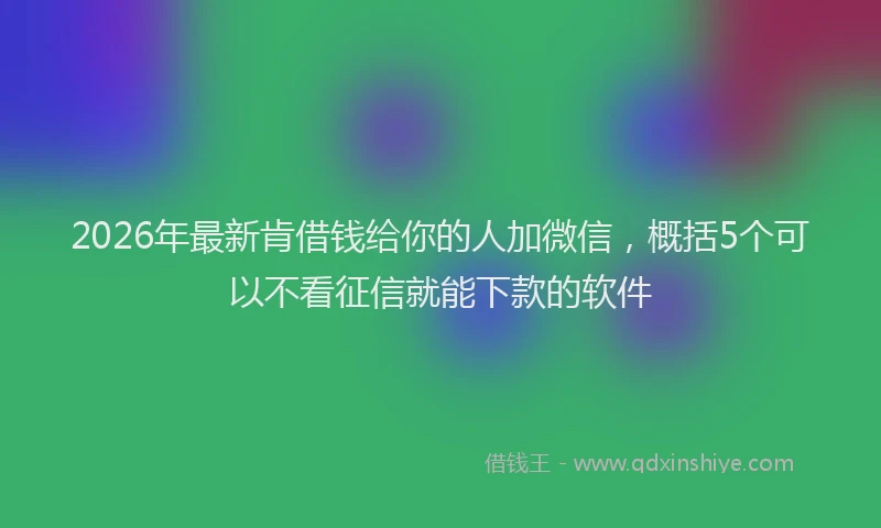 2026年最新肯借钱给你的人加微信，概括5个可以不看征信就能下款的软件