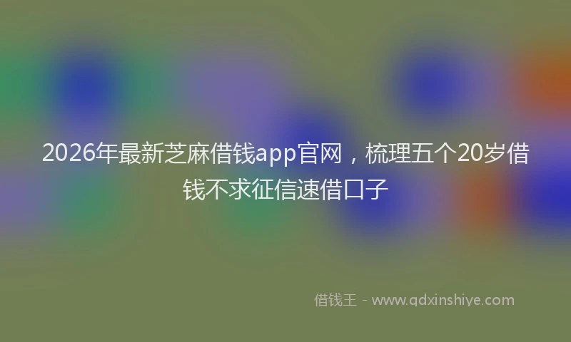 2026年最新芝麻借钱app官网，梳理五个20岁借钱不求征信速借口子