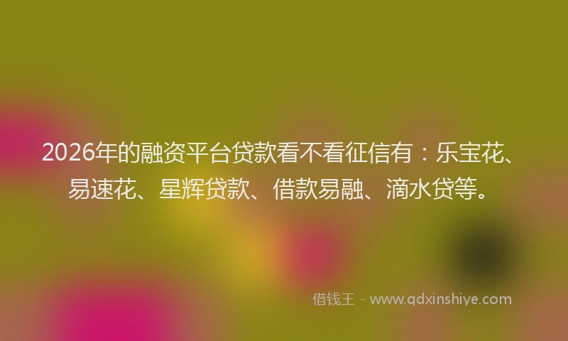 2026年的融资平台贷款看不看征信有：乐宝花、易速花、星辉贷款、借款易融、滴水贷等。
