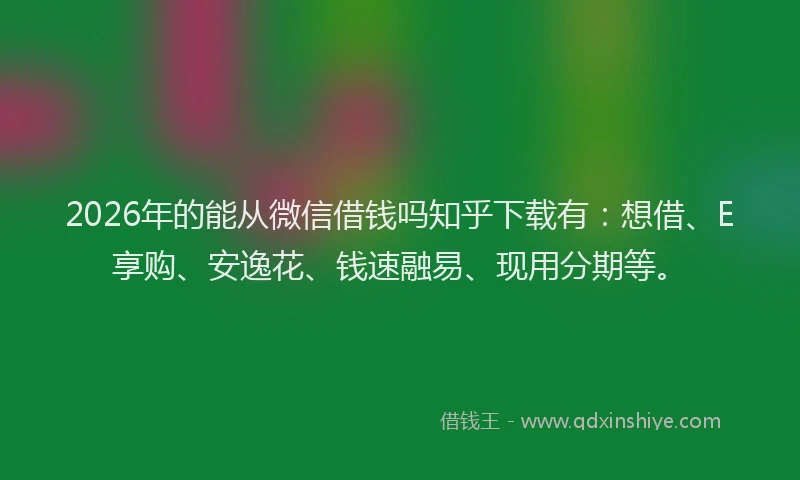 2026年的能从微信借钱吗知乎下载有：想借、E享购、安逸花、钱速融易、现用分期等。
