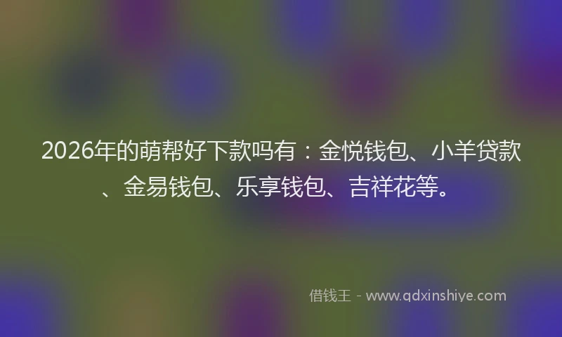 2026年的萌帮好下款吗有：金悦钱包、小羊贷款、金易钱包、乐享钱包、吉祥花等。