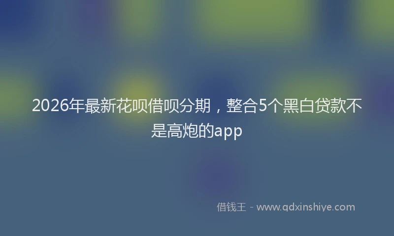 2026年最新花呗借呗分期，整合5个黑白贷款不是高炮的app