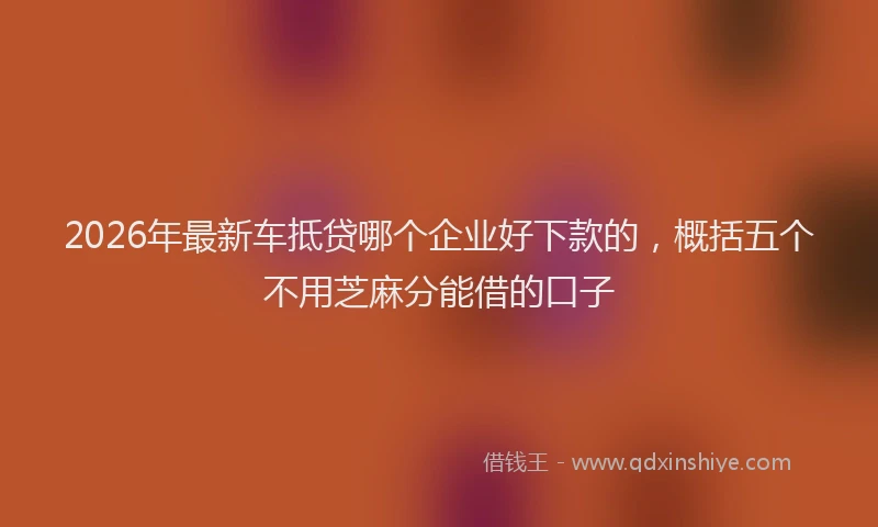 2026年最新车抵贷哪个企业好下款的，概括五个不用芝麻分能借的口子