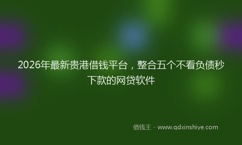 2026年最新贵港借钱平台，整合五个不看负债秒下款的网贷软件