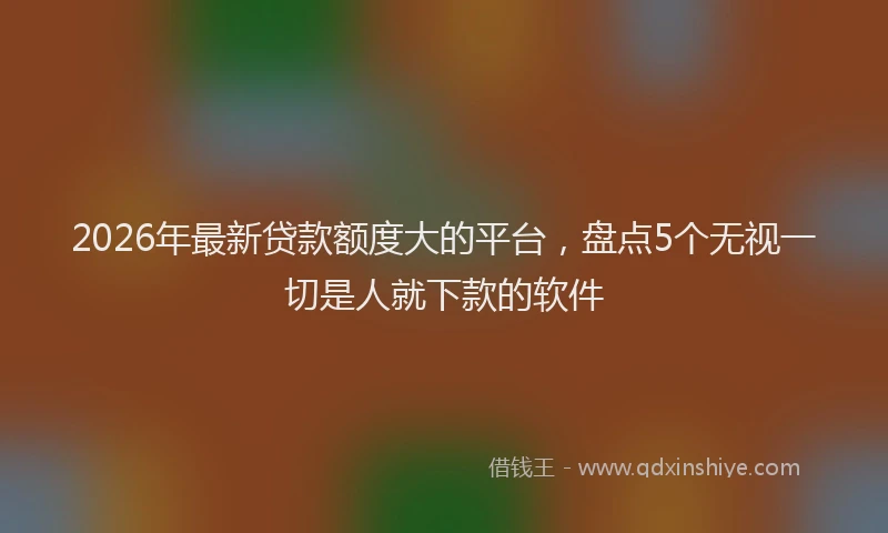 2026年最新贷款额度大的平台，盘点5个无视一切是人就下款的软件