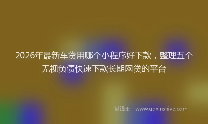 2026年最新车贷用哪个小程序好下款，整理五个无视负债快速下款长期网贷的平台