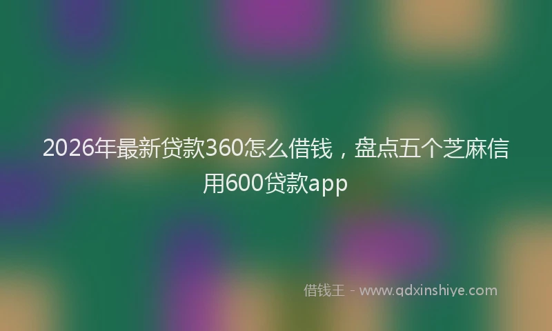 2026年最新贷款360怎么借钱，盘点五个芝麻信用600贷款app