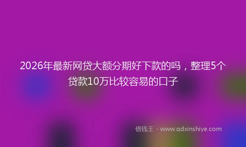 2026年最新网贷大额分期好下款的吗，整理5个贷款10万比较容易的口子