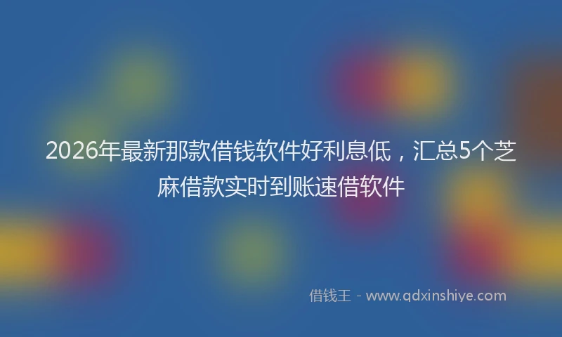 2026年最新那款借钱软件好利息低，汇总5个芝麻借款实时到账速借软件