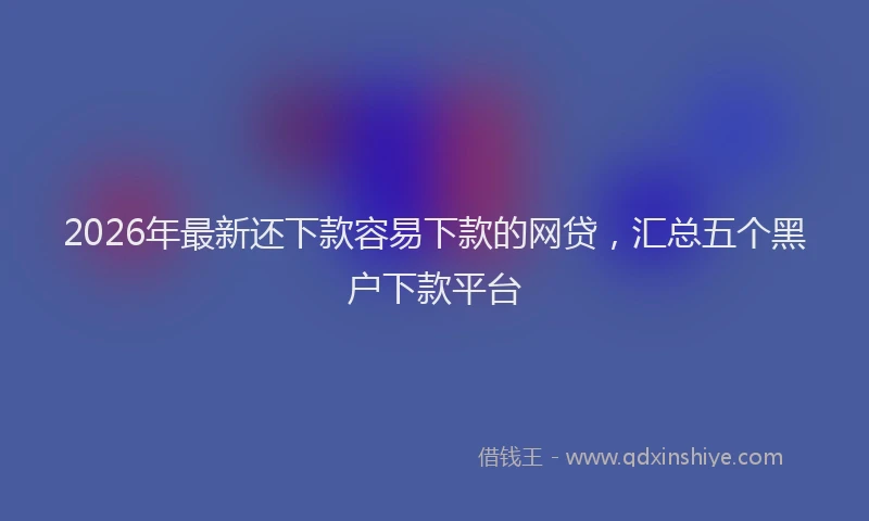 2026年最新还下款容易下款的网贷，汇总五个黑户下款平台