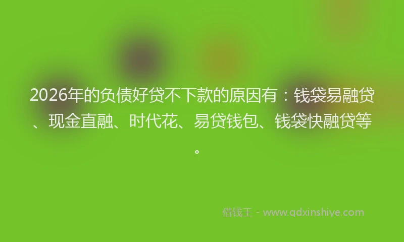 2026年的负债好贷不下款的原因有：钱袋易融贷、现金直融、时代花、易贷钱包、钱袋快融贷等。