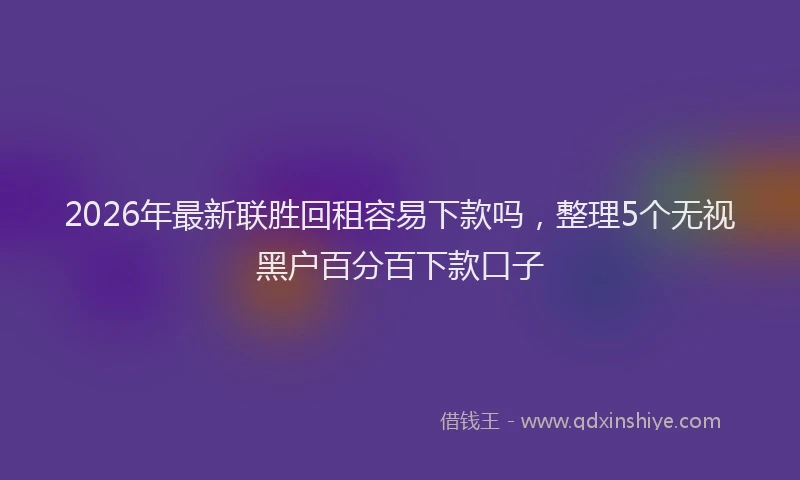 2026年最新联胜回租容易下款吗，整理5个无视黑户百分百下款口子