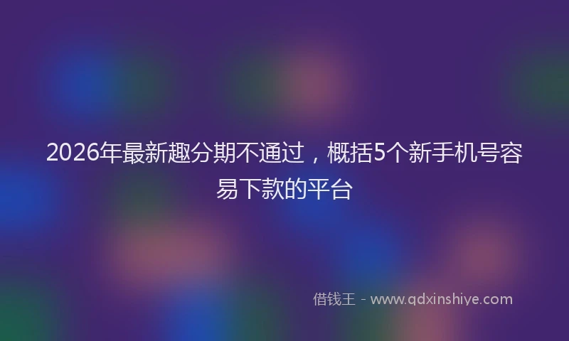 2026年最新趣分期不通过，概括5个新手机号容易下款的平台