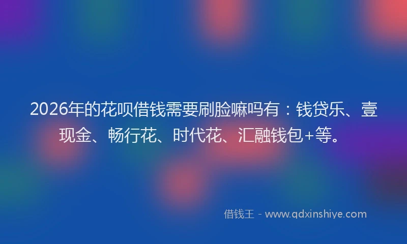 2026年的花呗借钱需要刷脸嘛吗有：钱贷乐、壹现金、畅行花、时代花、汇融钱包+等。