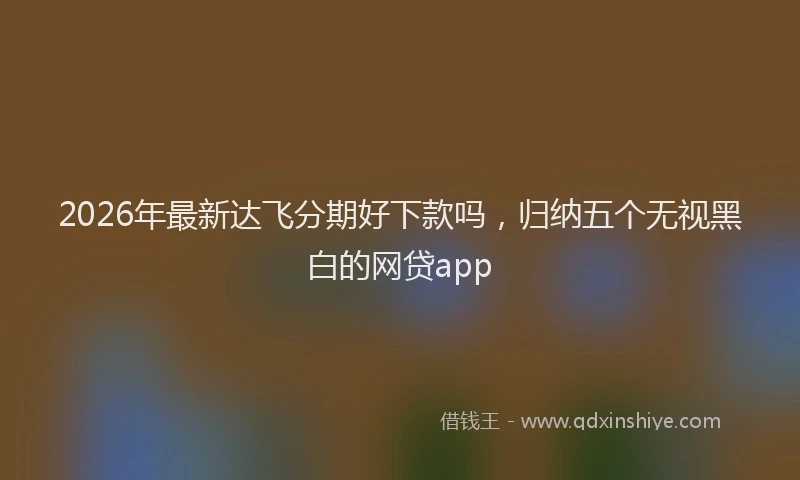2026年最新达飞分期好下款吗，归纳五个无视黑白的网贷app