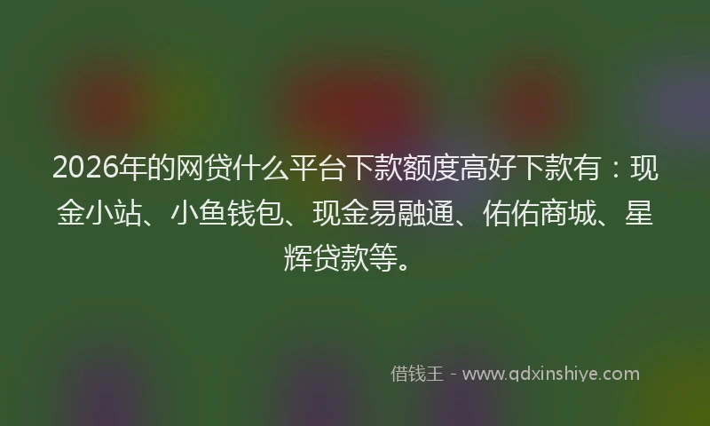 2026年的网贷什么平台下款额度高好下款有：现金小站、小鱼钱包、现金易融通、佑佑商城、星辉贷款等。