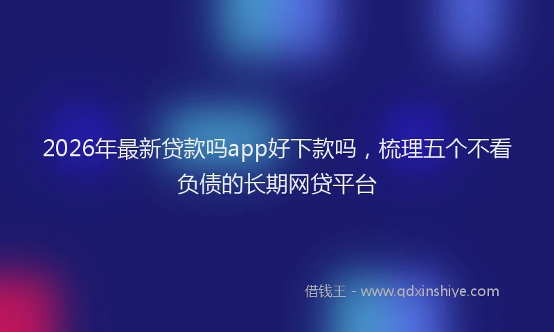 2026年最新贷款吗app好下款吗，梳理五个不看负债的长期网贷平台