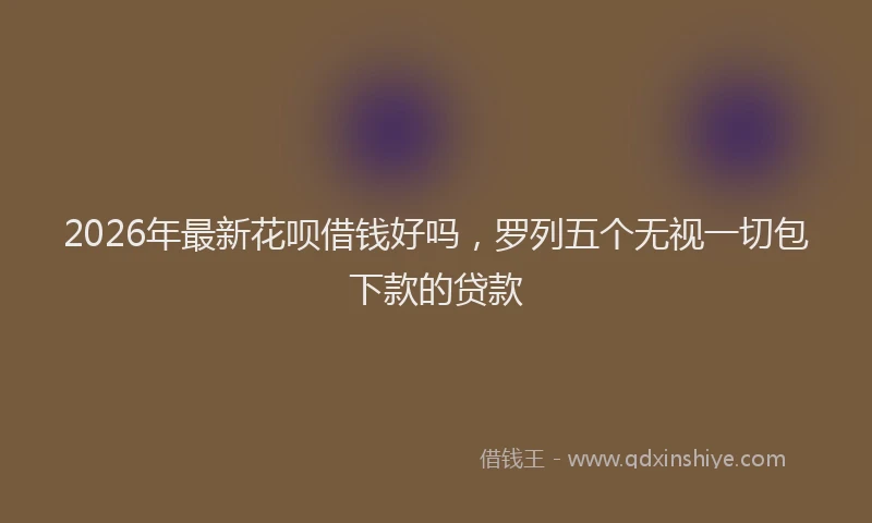 2026年最新花呗借钱好吗，罗列五个无视一切包下款的贷款