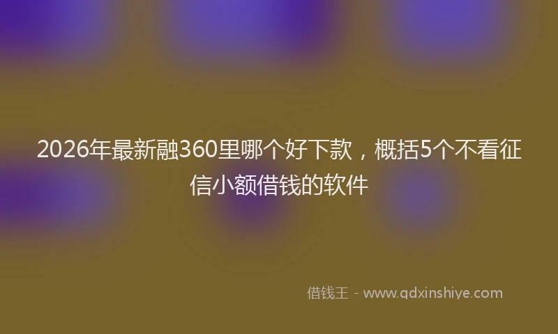 2026年最新融360里哪个好下款，概括5个不看征信小额借钱的软件
