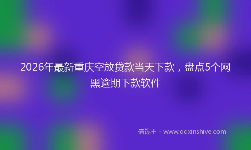 2026年最新重庆空放贷款当天下款，盘点5个网黑逾期下款软件