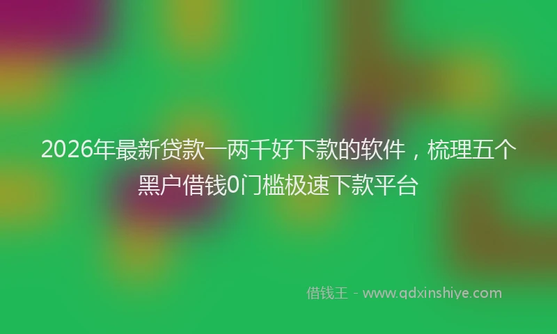 2026年最新贷款一两千好下款的软件，梳理五个黑户借钱0门槛极速下款平台