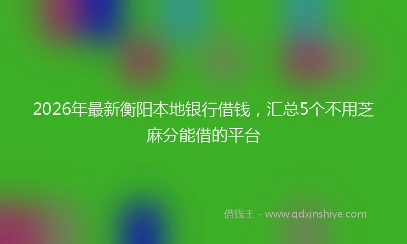 2026年最新衡阳本地银行借钱，汇总5个不用芝麻分能借的平台