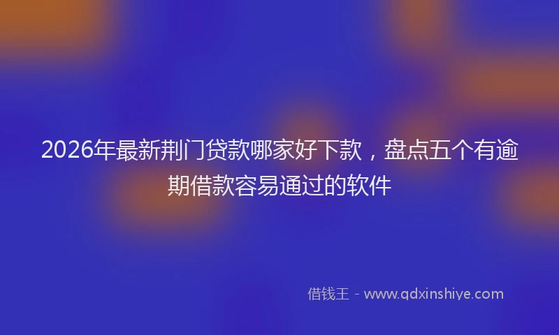 2026年最新荆门贷款哪家好下款，盘点五个有逾期借款容易通过的软件