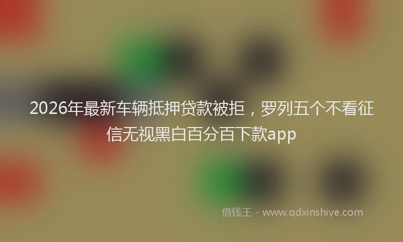 2026年最新车辆抵押贷款被拒，罗列五个不看征信无视黑白百分百下款app