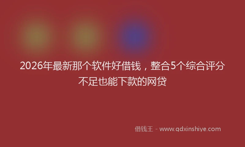 2026年最新那个软件好借钱，整合5个综合评分不足也能下款的网贷