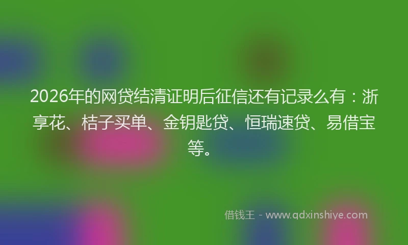 2026年的网贷结清证明后征信还有记录么有：浙享花、桔子买单、金钥匙贷、恒瑞速贷、易借宝等。