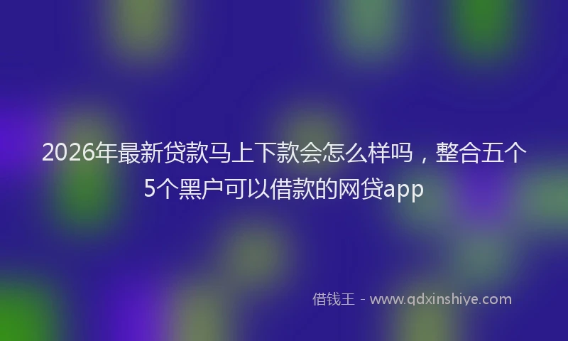 2026年最新贷款马上下款会怎么样吗，整合五个5个黑户可以借款的网贷app