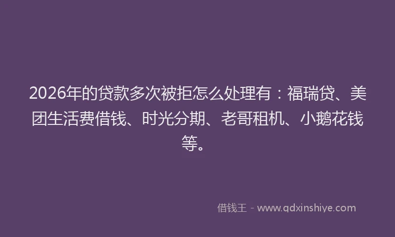 2026年的贷款多次被拒怎么处理有：福瑞贷、美团生活费借钱、时光分期、老哥租机、小鹅花钱等。
