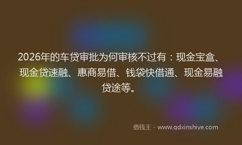 2026年的车贷审批为何审核不过有：现金宝盒、现金贷速融、惠商易借、钱袋快借通、现金易融贷途等。