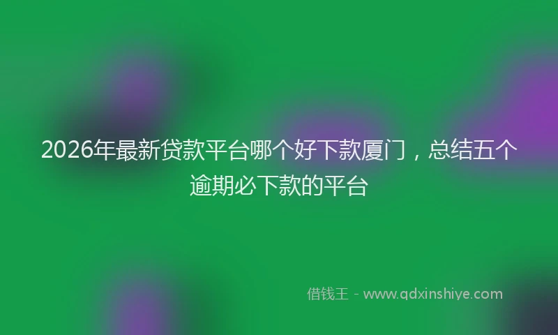 2026年最新贷款平台哪个好下款厦门，总结五个逾期必下款的平台