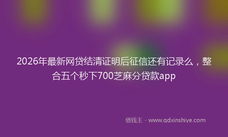 2026年最新网贷结清证明后征信还有记录么，整合五个秒下700芝麻分贷款app