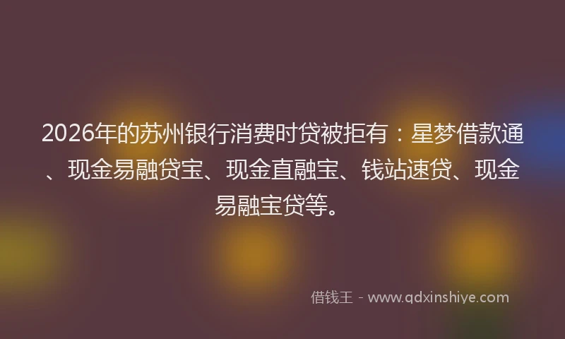 2026年的苏州银行消费时贷被拒有：星梦借款通、现金易融贷宝、现金直融宝、钱站速贷、现金易融宝贷等。