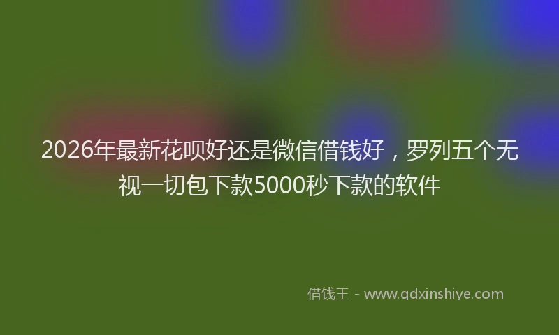 2026年最新花呗好还是微信借钱好，罗列五个无视一切包下款5000秒下款的软件