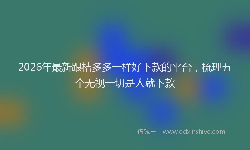 2026年最新跟桔多多一样好下款的平台，梳理五个无视一切是人就下款