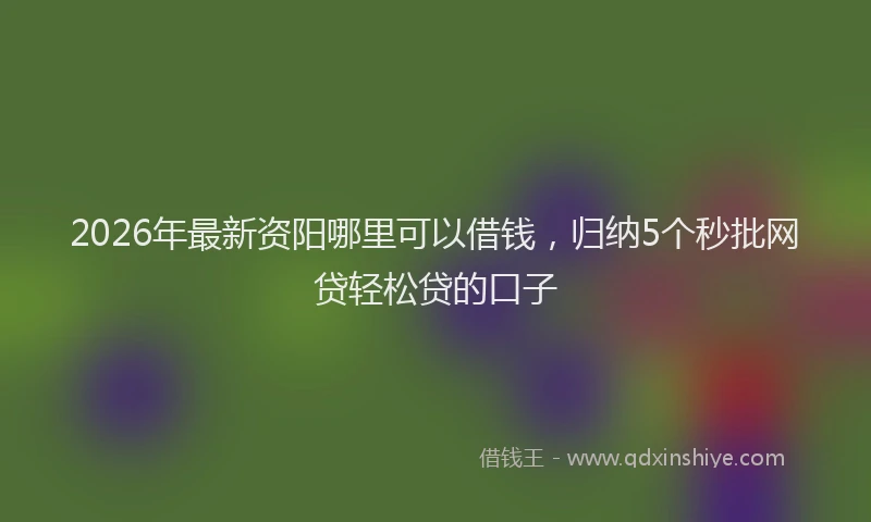 2026年最新资阳哪里可以借钱，归纳5个秒批网贷轻松贷的口子