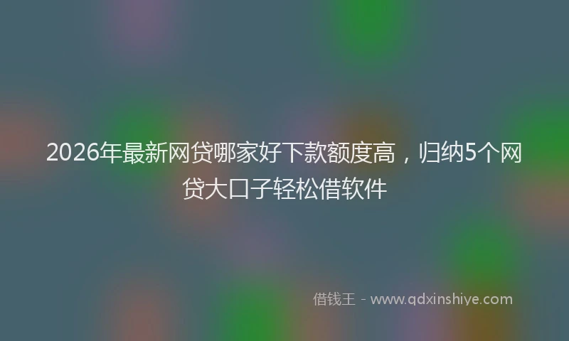 2026年最新网贷哪家好下款额度高，归纳5个网贷大口子轻松借软件
