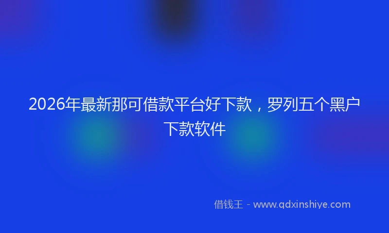 2026年最新那可借款平台好下款，罗列五个黑户下款软件