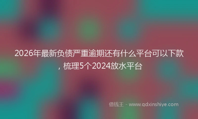 2026年最新负债严重逾期还有什么平台可以下款，梳理5个2024放水平台