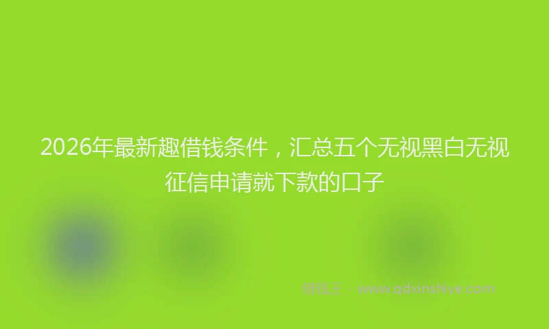 2026年最新趣借钱条件，汇总五个无视黑白无视征信申请就下款的口子