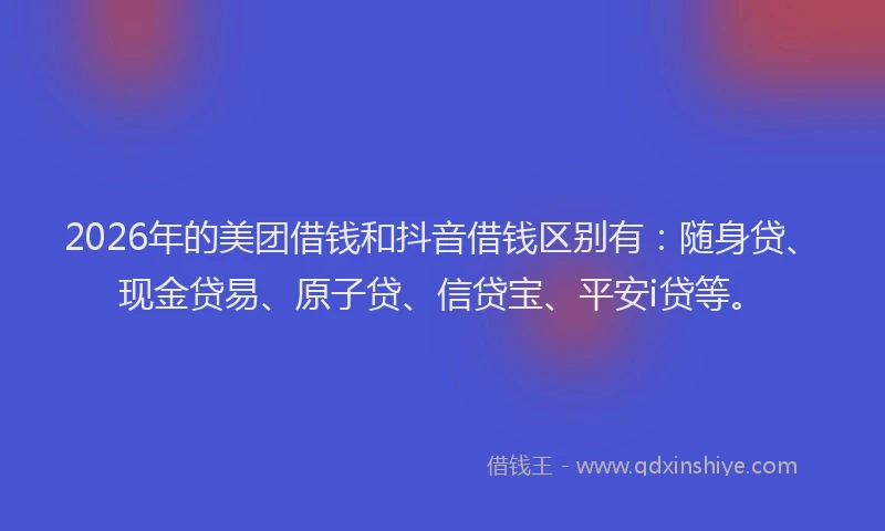 2026年的美团借钱和抖音借钱区别有：随身贷、现金贷易、原子贷、信贷宝、平安i贷等。
