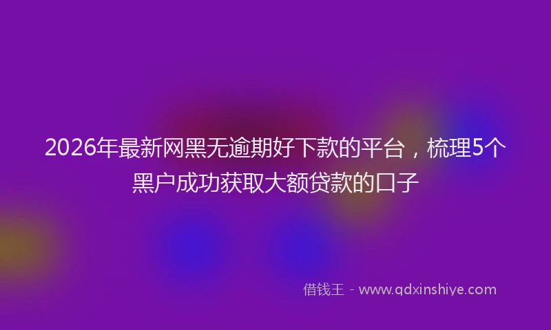 2026年最新网黑无逾期好下款的平台，梳理5个黑户成功获取大额贷款的口子