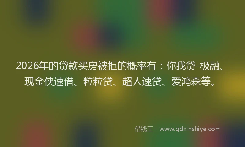 2026年的贷款买房被拒的概率有：你我贷-极融、现金侠速借、粒粒贷、超人速贷、爱鸿森等。
